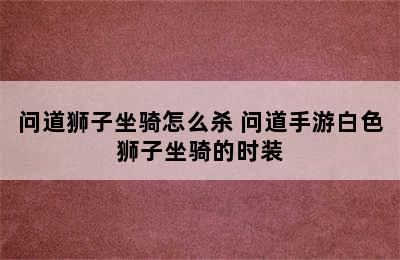 问道狮子坐骑怎么杀 问道手游白色狮子坐骑的时装